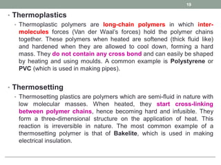 • Thermoplastics
• Thermoplastic polymers are long-chain polymers in which inter-
molecules forces (Van der Waal’s forces) hold the polymer chains
together. These polymers when heated are softened (thick fluid like)
and hardened when they are allowed to cool down, forming a hard
mass. They do not contain any cross bond and can easily be shaped
by heating and using moulds. A common example is Polystyrene or
PVC (which is used in making pipes).
• Thermosetting
• Thermosetting plastics are polymers which are semi-fluid in nature with
low molecular masses. When heated, they start cross-linking
between polymer chains, hence becoming hard and infusible. They
form a three-dimensional structure on the application of heat. This
reaction is irreversible in nature. The most common example of a
thermosetting polymer is that of Bakelite, which is used in making
electrical insulation.
19
 