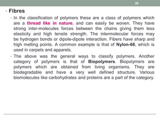 • Fibres
• In the classification of polymers these are a class of polymers which
are a thread like in nature, and can easily be woven. They have
strong inter-molecules forces between the chains giving them less
elasticity and high tensile strength. The intermolecular forces may
be hydrogen bonds or dipole-dipole interaction. Fibers have sharp and
high melting points. A common example is that of Nylon-66, which is
used in carpets and apparels.
• The above was the general ways to classify polymers. Another
category of polymers is that of Biopolymers. Biopolymers are
polymers which are obtained from living organisms. They are
biodegradable and have a very well defined structure. Various
biomolecules like carbohydrates and proteins are a part of the category.
20
 