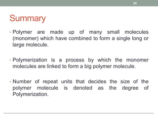 Summary
• Polymer are made up of many small molecules
(monomer) which have combined to form a single long or
large molecule.
• Polymerization is a process by which the monomer
molecules are linked to form a big polymer molecule.
• Number of repeat units that decides the size of the
polymer molecule is denoted as the degree of
Polymerization.
24
 