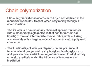 Chain polymerization
• Chain polymerization is characterized by a self-addition of the
monomer molecules, to each other, very rapidly through a
chain reaction.
• The initiator is a source of any chemical species that reacts
with a monomer (single molecule that can form chemical
bonds) to form an intermediate compound capable of linking
successively with a large number of monomers into a polymeric
compound.
• The functionality of initiators depends on the presence of
functional end groups such as hydroxyl and carbonyl, or azo
and perester bonds which undergo dissociation to alkyl, alkoxy
or acyloxy radicals under the influence of temperature or
irradiation.
28
 