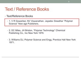 Text / Reference Books
• Text/Reference Books
• 1. V R Gowariker, NV Viswanathan. Jayadev Sreedhar “Polymer
Science” New age Publishers.
• 2. DC Miles, JH Briston, “Polymer Technology” Chemical
Publishing Co., Inc New York 1979.
• 3. Williams DJ, Polymer Science and Engg, Prentice Hall New York
1971.
3
 