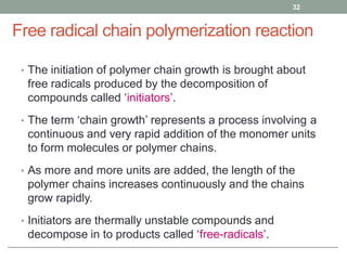 Free radical chain polymerization reaction
• The initiation of polymer chain growth is brought about
free radicals produced by the decomposition of
compounds called ‘initiators’.
• The term ‘chain growth’ represents a process involving a
continuous and very rapid addition of the monomer units
to form molecules or polymer chains.
• As more and more units are added, the length of the
polymer chains increases continuously and the chains
grow rapidly.
• Initiators are thermally unstable compounds and
decompose in to products called ‘free-radicals’.
32
 