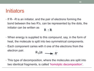 Initiators
• If R- -R is an initiator, and the pair of electrons forming the
bond between the two R’s, can be represented by the dots, the
initiator can be written as
• When energy is supplied to this compound, say, in the form of
heat, the molecule is split into two symmetrical components.
• Each component caries with it one of the electrons from the
electron pair.
• This type of decomposition, where the molecules are split into
two identical fragments, is called ‘homolytic decomposition’.
33
 