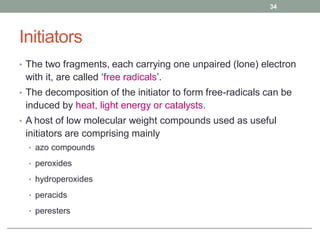 Initiators
• The two fragments, each carrying one unpaired (lone) electron
with it, are called ‘free radicals’.
• The decomposition of the initiator to form free-radicals can be
induced by heat, light energy or catalysts.
• A host of low molecular weight compounds used as useful
initiators are comprising mainly
• azo compounds
• peroxides
• hydroperoxides
• peracids
• peresters
34
 