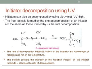 Initiator decomposition using UV
• Initiators can also be decomposed by using ultraviolet (UV) light.
• The free-radicals formed by the photodecomposition of an initiator
are the same as those formed by its thermal decomposition.
44
hυ represents light energy
• The rate of decomposition depends mainly on the intensity and wavelength of
radiation and not on the temperature.
• The solvent controls the intensity of the radiation incident on the initiator
molecule – influence the rate of decomposition.
 
