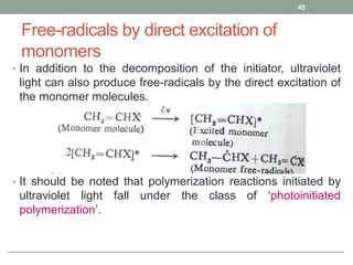 Free-radicals by direct excitation of
monomers
• In addition to the decomposition of the initiator, ultraviolet
light can also produce free-radicals by the direct excitation of
the monomer molecules.
• It should be noted that polymerization reactions initiated by
ultraviolet light fall under the class of ‘photoinitiated
polymerization’.
45
 