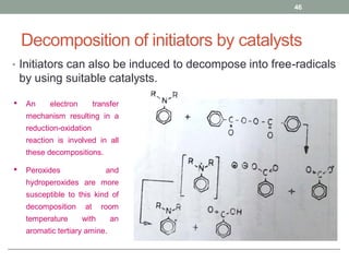 Decomposition of initiators by catalysts
• Initiators can also be induced to decompose into free-radicals
by using suitable catalysts.
46
• An electron transfer
mechanism resulting in a
reduction-oxidation
reaction is involved in all
these decompositions.
• Peroxides and
hydroperoxides are more
susceptible to this kind of
decomposition at room
temperature with an
aromatic tertiary amine.
 