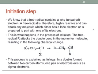 Initiation step
• We know that a free-radical contains a lone (unpaired)
electron. A free-radical is, therefore, highly reactive and can
attack any molecule which either has a lone electron or is
prepared to part with one of its electrons.
• This is what happens in the process of initiation. The free-
radical R attacks the double bond in the monomer molecule,
resulting in the following chemical change.
• This process is explained as follows. In a double formed
between two carbon atoms, one pair of electrons exists as
sigma electrons.
48
 