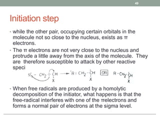 Initiation step
• while the other pair, occupying certain orbitals in the
molecule not so close to the nucleus, exists as π
electrons.
• The π electrons are not very close to the nucleus and
protrude a little away from the axis of the molecule. They
are therefore susceptible to attack by other reactive
species.
• When free radicals are produced by a homolytic
decomposition of the initiator, what happens is that the
free-radical interferes with one of the πelectrons and
forms a normal pair of electrons at the sigma level.
49
 