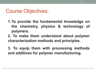 Course Objectives:
1.To provide the fundamental knowledge on
the chemistry, physics & technology of
polymers.
2. To make them understand about polymer
characterization methods and principles.
3. To equip them with processing methods
and additives for polymer manufacturing.
5
 