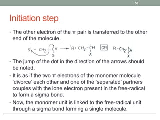 Initiation step
• The other electron of the π pair is transferred to the other
end of the molecule.
• The jump of the dot in the direction of the arrows should
be noted.
• It is as if the two π electrons of the monomer molecule
‘divorce’ each other and one of the ‘separated’ partners
couples with the lone electron present in the free-radical
to form a sigma bond.
• Now, the monomer unit is linked to the free-radical unit
through a sigma bond forming a single molecule.
50
 