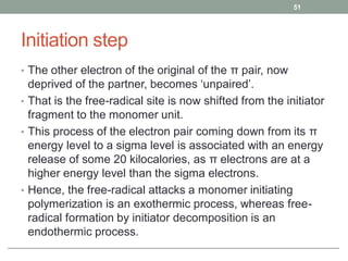 Initiation step
• The other electron of the original of the π pair, now
deprived of the partner, becomes ‘unpaired’.
• That is the free-radical site is now shifted from the initiator
fragment to the monomer unit.
• This process of the electron pair coming down from its π
energy level to a sigma level is associated with an energy
release of some 20 kilocalories, as π electrons are at a
higher energy level than the sigma electrons.
• Hence, the free-radical attacks a monomer initiating
polymerization is an exothermic process, whereas free-
radical formation by initiator decomposition is an
endothermic process.
51
 