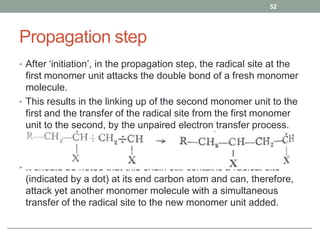 Propagation step
• After ‘initiation’, in the propagation step, the radical site at the
first monomer unit attacks the double bond of a fresh monomer
molecule.
• This results in the linking up of the second monomer unit to the
first and the transfer of the radical site from the first monomer
unit to the second, by the unpaired electron transfer process.
• It should be noted that this chain still contains a radical site
(indicated by a dot) at its end carbon atom and can, therefore,
attack yet another monomer molecule with a simultaneous
transfer of the radical site to the new monomer unit added.
52
 