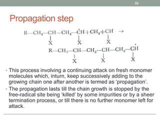 Propagation step
• This process involving a continuing attack on fresh monomer
molecules which, inturn, keep successively adding to the
growing chain one after another is termed as ‘propagation’.
• The propagation lasts till the chain growth is stopped by the
free-radical site being ‘killed’ by some impurities or by a sheer
termination process, or till there is no further monomer left for
attack.
53
 