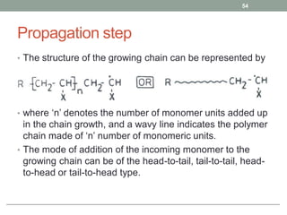 Propagation step
• The structure of the growing chain can be represented by
• where ‘n’ denotes the number of monomer units added up
in the chain growth, and a wavy line indicates the polymer
chain made of ‘n’ number of monomeric units.
• The mode of addition of the incoming monomer to the
growing chain can be of the head-to-tail, tail-to-tail, head-
to-head or tail-to-head type.
54
 