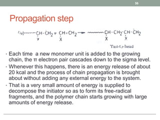 Propagation step
• Each time a new monomer unit is added to the growing
chain, the π electron pair cascades down to the sigma level.
• Whenever this happens, there is an energy release of about
20 kcal and the process of chain propagation is brought
about without adding any external energy to the system.
• That is a very small amount of energy is supplied to
decompose the initiator so as to form its free-radical
fragments, and the polymer chain starts growing with large
amounts of energy release.
56
 