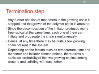 Termination step
• Any further addition of monomers to the growing chain is
stopped and the growth of the polymer chain is arrested.
• Since the decomposition of the initiator produces many
free-radical at the same time, each one of them can
initiate and propagate the chain simultaneously.
• Hence, at any time there may be quite a few growing
chain present in the system.
• Depending on the factors such as temperature, time and
monomer and initiator concentrations, there exists a
statistical probability of the two growing chains coming
close to and colliding with each other.
57
 