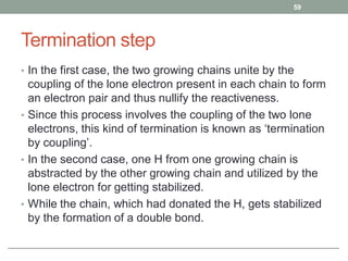 Termination step
• In the first case, the two growing chains unite by the
coupling of the lone electron present in each chain to form
an electron pair and thus nullify the reactiveness.
• Since this process involves the coupling of the two lone
electrons, this kind of termination is known as ‘termination
by coupling’.
• In the second case, one H from one growing chain is
abstracted by the other growing chain and utilized by the
lone electron for getting stabilized.
• While the chain, which had donated the H, gets stabilized
by the formation of a double bond.
59
 