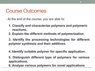 Course Outcomes
• At the end of the course, you are able to:
6
1. Classify and characterize polymers and polymeric
reactions.
2. Explain the different methods of polymerization
3. Identify the processing technologies for different
polymer synthesis and their additives.
4. Identify suitable polymer for specific application.
5. Distinguish different type of polymers for various
applications.
6. Analyze various polymers for novel applications
 