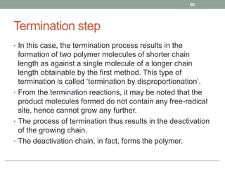 Termination step
• In this case, the termination process results in the
formation of two polymer molecules of shorter chain
length as against a single molecule of a longer chain
length obtainable by the first method. This type of
termination is called ‘termination by disproportionation’.
• From the termination reactions, it may be noted that the
product molecules formed do not contain any free-radical
site, hence cannot grow any further.
• The process of termination thus results in the deactivation
of the growing chain.
• The deactivation chain, in fact, forms the polymer.
60
 