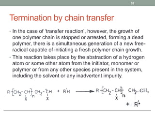 Termination by chain transfer
• In the case of ‘transfer reaction’, however, the growth of
one polymer chain is stopped or arrested, forming a dead
polymer, there is a simultaneous generation of a new free-
radical capable of initiating a fresh polymer chain growth.
• This reaction takes place by the abstraction of a hydrogen
atom or some other atom from the initiator, monomer or
polymer or from any other species present in the system,
including the solvent or any inadvertent impurity.
62
 