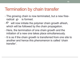 Termination by chain transfer
• The growing chain is now terminated, but a new free-
radical is formed.
• will now initiate the polymer chain growth afresh,
which will be followed by the chain propagation.
• Here, the termination of one chain growth and the
initiation of a new one takes place simultaneously.
• It is as if the chain growth is transferred from one site to
another and hence this phenomenon is called ‘chain
transfer’.
63
 