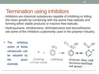 Termination using inhibitors
• Inhibitors are chemical substances capable of inhibiting or killing
the chain growth by combining with the active free-radicals and
forming either stable products or inacitve free-radicals.
• Hydroquinone, nitrobenzene, dinitrobenzene and benzothiazine
are some of the inhibitors customarily used in the polymer industry.
64
• The inhibiting
action of these
compounds can
be adopted by
the given
example.
 
