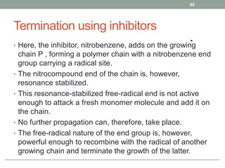 Termination using inhibitors
• Here, the inhibitor, nitrobenzene, adds on the growing
chain P , forming a polymer chain with a nitrobenzene end
group carrying a radical site.
• The nitrocompound end of the chain is, however,
resonance stabilized.
• This resonance-stabilized free-radical end is not active
enough to attack a fresh monomer molecule and add it on
the chain.
• No further propagation can, therefore, take place.
• The free-radical nature of the end group is, however,
powerful enough to recombine with the radical of another
growing chain and terminate the growth of the latter.
65
 