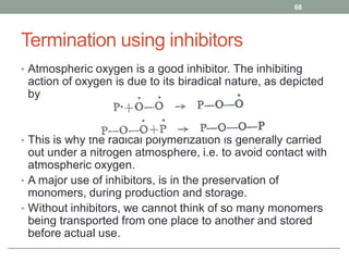 Termination using inhibitors
• Atmospheric oxygen is a good inhibitor. The inhibiting
action of oxygen is due to its biradical nature, as depicted
by
• This is why the radical polymerization is generally carried
out under a nitrogen atmosphere, i.e. to avoid contact with
atmospheric oxygen.
• A major use of inhibitors, is in the preservation of
monomers, during production and storage.
• Without inhibitors, we cannot think of so many monomers
being transported from one place to another and stored
before actual use.
68
 