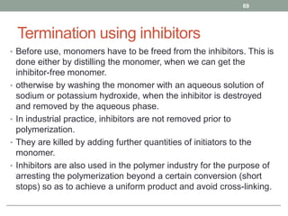 Termination using inhibitors
• Before use, monomers have to be freed from the inhibitors. This is
done either by distilling the monomer, when we can get the
inhibitor-free monomer.
• otherwise by washing the monomer with an aqueous solution of
sodium or potassium hydroxide, when the inhibitor is destroyed
and removed by the aqueous phase.
• In industrial practice, inhibitors are not removed prior to
polymerization.
• They are killed by adding further quantities of initiators to the
monomer.
• Inhibitors are also used in the polymer industry for the purpose of
arresting the polymerization beyond a certain conversion (short
stops) so as to achieve a uniform product and avoid cross-linking.
69
 