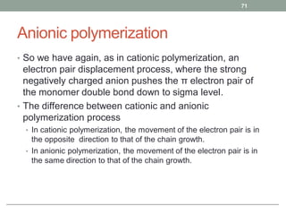 Anionic polymerization
• So we have again, as in cationic polymerization, an
electron pair displacement process, where the strong
negatively charged anion pushes the π electron pair of
the monomer double bond down to sigma level.
• The difference between cationic and anionic
polymerization process
• In cationic polymerization, the movement of the electron pair is in
the opposite direction to that of the chain growth.
• In anionic polymerization, the movement of the electron pair is in
the same direction to that of the chain growth.
71
 