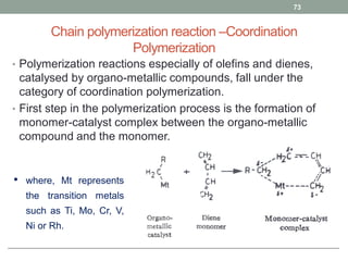 Chain polymerization reaction –Coordination
Polymerization
• Polymerization reactions especially of olefins and dienes,
catalysed by organo-metallic compounds, fall under the
category of coordination polymerization.
• First step in the polymerization process is the formation of
monomer-catalyst complex between the organo-metallic
compound and the monomer.
73
• where, Mt represents
the transition metals
such as Ti, Mo, Cr, V,
Ni or Rh.
 