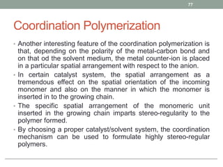 Coordination Polymerization
• Another interesting feature of the coordination polymerization is
that, depending on the polarity of the metal-carbon bond and
on that od the solvent medium, the metal counter-ion is placed
in a particular spatial arrangement with respect to the anion.
• In certain catalyst system, the spatial arrangement as a
tremendous effect on the spatial orientation of the incoming
monomer and also on the manner in which the monomer is
inserted in to the growing chain.
• The specific spatial arrangement of the monomeric unit
inserted in the growing chain imparts stereo-regularity to the
polymer formed.
• By choosing a proper catalyst/solvent system, the coordination
mechanism can be used to formulate highly stereo-regular
polymers.
77
 