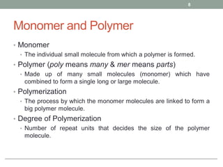 Monomer and Polymer
• Monomer
• The individual small molecule from which a polymer is formed.
• Polymer (poly means many & mer means parts)
• Made up of many small molecules (monomer) which have
combined to form a single long or large molecule.
• Polymerization
• The process by which the monomer molecules are linked to form a
big polymer molecule.
• Degree of Polymerization
• Number of repeat units that decides the size of the polymer
molecule.
8
 