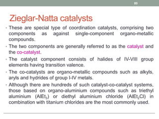 Zieglar-Natta catalysts
• These are special type of coordination catalysts, comprising two
components as against single-component organo-metallic
compounds.
• The two components are generally referred to as the catalyst and
the co-catalyst.
• The catalyst component consists of halides of IV-VIII group
elements having transition valence.
• The co-catalysts are organo-metallic compounds such as alkyls,
aryls and hydrides of group I-IV metals.
• Although there are hundreds of such catalyst-co-catalyst systems,
those based on organo-aluminium compounds such as triethyl
aluminium (AlEt3) or diethyl aluminium chloride (AlEt2Cl) in
combination with titanium chlorides are the most commonly used.
80
 