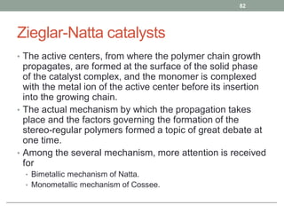 Zieglar-Natta catalysts
• The active centers, from where the polymer chain growth
propagates, are formed at the surface of the solid phase
of the catalyst complex, and the monomer is complexed
with the metal ion of the active center before its insertion
into the growing chain.
• The actual mechanism by which the propagation takes
place and the factors governing the formation of the
stereo-regular polymers formed a topic of great debate at
one time.
• Among the several mechanism, more attention is received
for
• Bimetallic mechanism of Natta.
• Monometallic mechanism of Cossee.
82
 