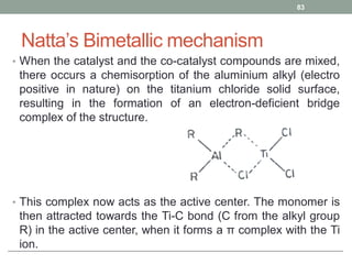 Natta’s Bimetallic mechanism
• When the catalyst and the co-catalyst compounds are mixed,
there occurs a chemisorption of the aluminium alkyl (electro
positive in nature) on the titanium chloride solid surface,
resulting in the formation of an electron-deficient bridge
complex of the structure.
• This complex now acts as the active center. The monomer is
then attracted towards the Ti-C bond (C from the alkyl group
R) in the active center, when it forms a π complex with the Ti
ion.
83
 