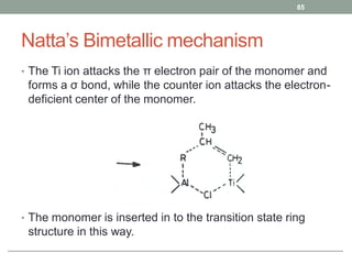 Natta’s Bimetallic mechanism
• The Ti ion attacks the π electron pair of the monomer and
forms a σ bond, while the counter ion attacks the electron-
deficient center of the monomer.
• The monomer is inserted in to the transition state ring
structure in this way.
85
 