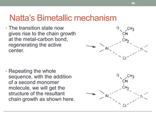 Natta’s Bimetallic mechanism
• The transition state now
gives rise to the chain growth
at the metal-carbon bond,
regenerating the active
center.
• Repeating the whole
sequence, with the addition
of a second monomer
molecule, we will get the
structure of the resultant
chain growth as shown here.
86
 