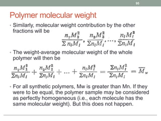 Polymer molecular weight
• Similarly, molecular weight contribution by the other
fractions will be
• The weight-average molecular weight of the whole
polymer will then be
• For all synthetic polymers, Mw is greater than Mn. If they
were to be equal, the polymer sample may be considered
as perfectly homogeneous (i.e., each molecule has the
same molecular weight). But this does not happen.
95
 