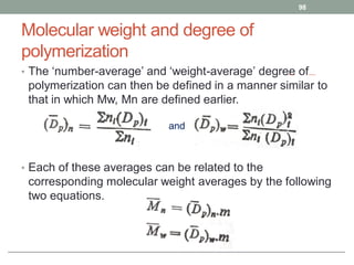 Molecular weight and degree of
polymerization
• The ‘number-average’ and ‘weight-average’ degree of
polymerization can then be defined in a manner similar to
that in which Mw, Mn are defined earlier.
• Each of these averages can be related to the
corresponding molecular weight averages by the following
two equations.
98
and
 