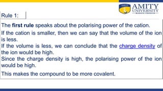 Rule 1:
The first rule speaks about the polarising power of the cation.
If the cation is smaller, then we can say that the volume of the ion
is less.
If the volume is less, we can conclude that the charge density of
the ion would be high.
Since the charge density is high, the polarising power of the ion
would be high.
This makes the compound to be more covalent.
 