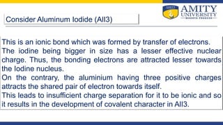 Consider Aluminum Iodide (AlI3)
This is an ionic bond which was formed by transfer of electrons.
The iodine being bigger in size has a lesser effective nuclear
charge. Thus, the bonding electrons are attracted lesser towards
the Iodine nucleus.
On the contrary, the aluminium having three positive charges
attracts the shared pair of electron towards itself.
This leads to insufficient charge separation for it to be ionic and so
it results in the development of covalent character in AlI3.
 