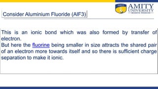 Consider Aluminium Fluoride (AlF3)
This is an ionic bond which was also formed by transfer of
electron.
But here the fluorine being smaller in size attracts the shared pair
of an electron more towards itself and so there is sufficient charge
separation to make it ionic.
 