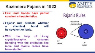 Kazimierz Fajans in 1923.
 Few ionic bonds have partial
covalent characteristics.
 Fajans’ rule predicts whether
a chemical bond will
be covalent or ionic.
 With the help of X-ray
crystallography, covalent
bonding with the attributes like
ionic and atomic radius have
been studied
 