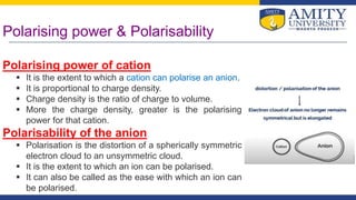 Polarising power & Polarisability
Polarising power of cation
 It is the extent to which a cation can polarise an anion.
 It is proportional to charge density.
 Charge density is the ratio of charge to volume.
 More the charge density, greater is the polarising
power for that cation.
Polarisability of the anion
 Polarisation is the distortion of a spherically symmetric
electron cloud to an unsymmetric cloud.
 It is the extent to which an ion can be polarised.
 It can also be called as the ease with which an ion can
be polarised.
 