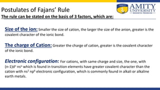 Postulates of Fajans’ Rule
The rule can be stated on the basis of 3 factors, which are:
Size of the ion: Smaller the size of cation, the larger the size of the anion, greater is the
covalent character of the ionic bond.
The charge of Cation: Greater the charge of cation, greater is the covalent character
of the ionic bond.
Electronic configuration: For cations, with same charge and size, the one, with
(n-1)dn nso which is found in transition elements have greater covalent character than the
cation with ns2 np6 electronic configuration, which is commonly found in alkali or alkaline
earth metals.
 