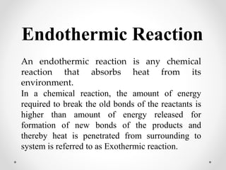 Endothermic Reaction
An endothermic reaction is any chemical
reaction that absorbs heat from its
environment.
In a chemical reaction, the amount of energy
required to break the old bonds of the reactants is
higher than amount of energy released for
formation of new bonds of the products and
thereby heat is penetrated from surrounding to
system is referred to as Exothermic reaction.
 