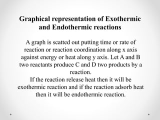 Graphical representation of Exothermic
and Endothermic reactions
A graph is scatted out putting time or rate of
reaction or reaction coordination along x axis
against energy or heat along y axis. Let A and B
two reactants produce C and D two products by a
reaction.
If the reaction release heat then it will be
exothermic reaction and if the reaction adsorb heat
then it will be endothermic reaction.
 