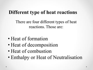 Different type of heat reactions
There are four different types of heat
reactions. Those are:
• Heat of formation
• Heat of decomposition
• Heat of combustion
• Enthalpy or Heat of Neutralisation
 
